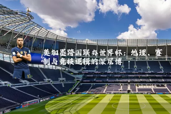 美加墨跨国联办世界杯:地理、赛制与竞技逻辑的深层博弈
