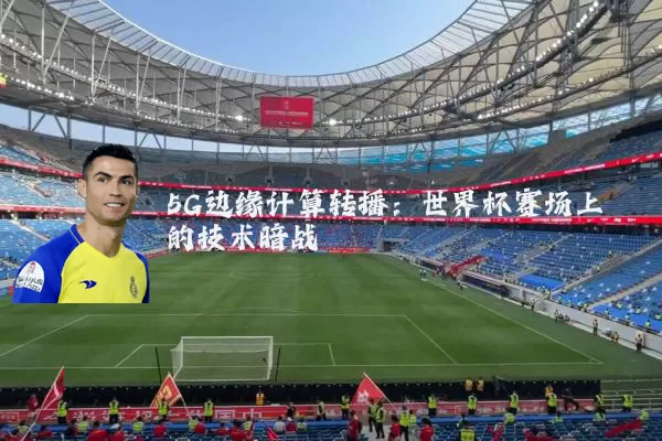 5G边缘计算转播:世界杯赛场上的技术暗战